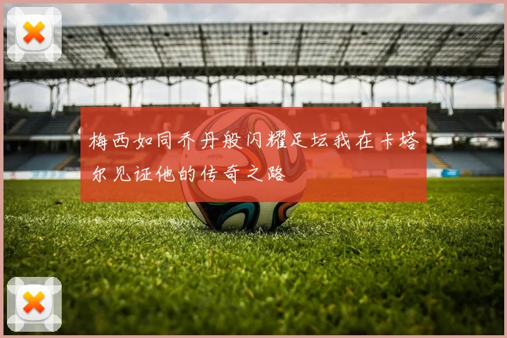 梅西如同乔丹般闪耀足坛我在卡塔尔见证他的传奇之路