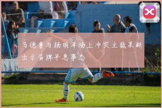 马德鲁与杨明洋场上冲突主裁果断出示黄牌平息事态