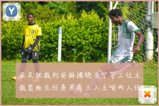 亚足联裁判安排揭晓马宁等三位主裁首轮无任务另有三人主哨两人任四官