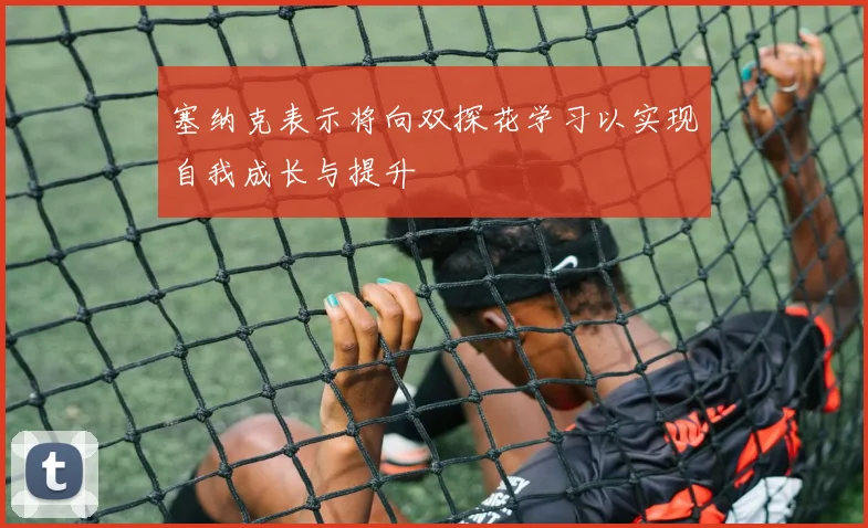 塞纳克表示将向双探花学习以实现自我成长与提升