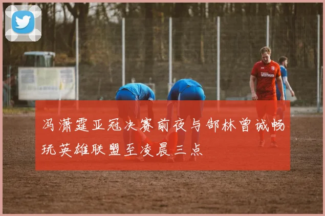 冯潇霆亚冠决赛前夜与郜林曾诚畅玩英雄联盟至凌晨三点
