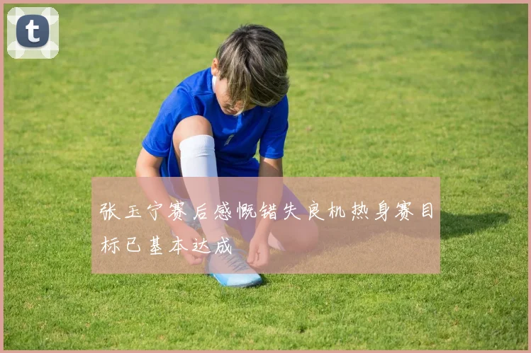 张玉宁赛后感慨错失良机热身赛目标已基本达成