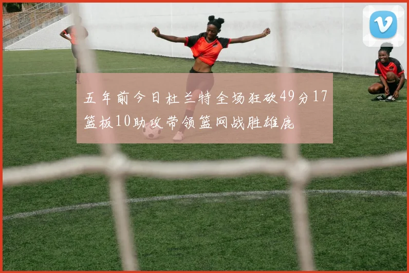 五年前今日杜兰特全场狂砍49分17篮板10助攻带领篮网战胜雄鹿