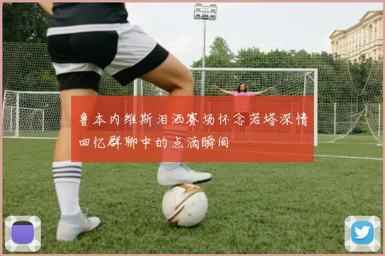 鲁本内维斯泪洒赛场怀念若塔深情回忆群聊中的点滴瞬间
