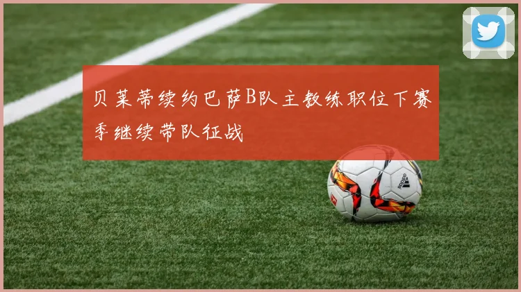 贝莱蒂续约巴萨B队主教练职位下赛季继续带队征战