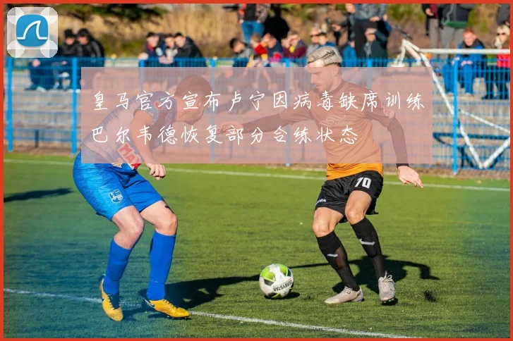 皇马官方宣布卢宁因病毒缺席训练巴尔韦德恢复部分合练状态