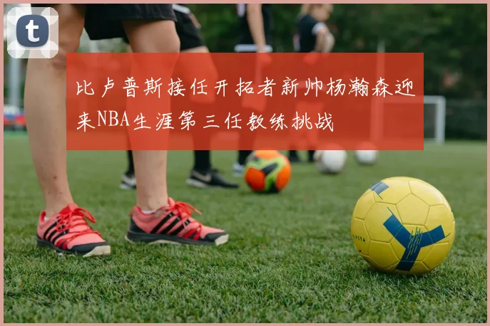 比卢普斯接任开拓者新帅杨瀚森迎来NBA生涯第三任教练挑战