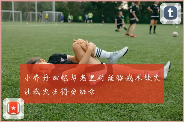 小乔丹回忆与老里对话称战术缺失让我失去得分机会