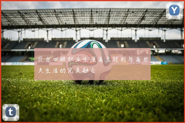 贝尔回顾职业生涯高光时刻与高尔夫生活的完美融合