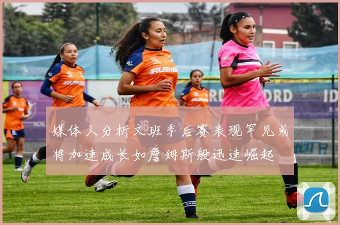 媒体人分析文班季后赛表现罕见或将加速成长如詹姆斯般迅速崛起