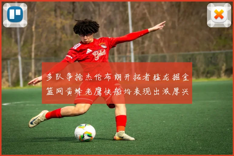 多队争抢杰伦布朗开拓者猛龙掘金篮网黄蜂老鹰快船均表现出浓厚兴趣