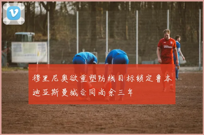穆里尼奥欲重塑防线目标锁定鲁本迪亚斯曼城合同尚余三年
